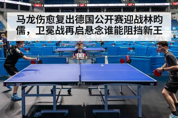 马龙伤愈复出德国公开赛迎战林昀儒，卫冕战再启悬念谁能阻挡新王