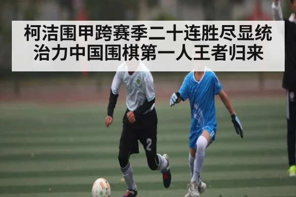 柯洁围甲跨赛季二十连胜尽显统治力中国围棋第一人王者归来
