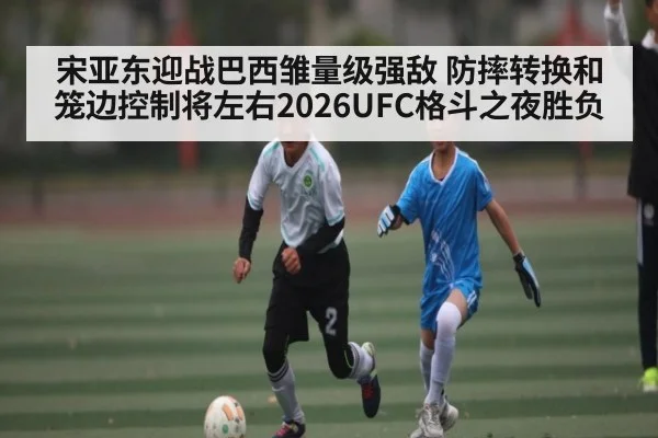 宋亚东迎战巴西雏量级强敌 防摔转换和笼边控制将左右2026UFC格斗之夜胜负